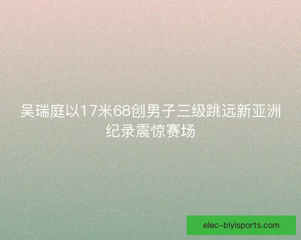 吴瑞庭以17米68创男子三级跳远新亚洲纪录震惊赛场