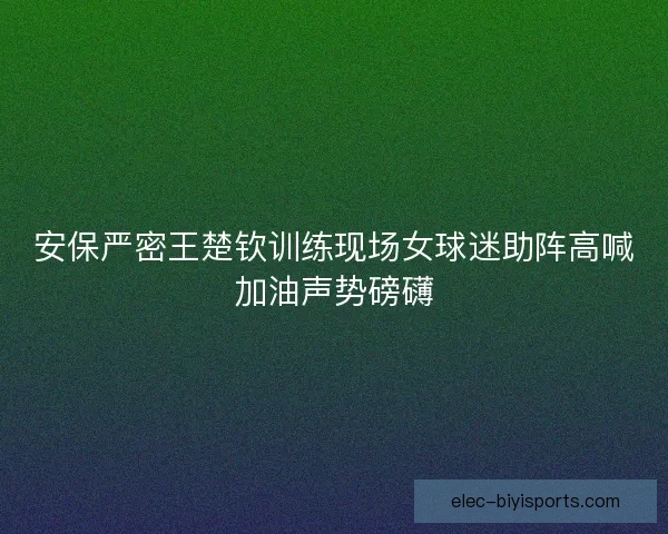 安保严密王楚钦训练现场女球迷助阵高喊加油声势磅礴